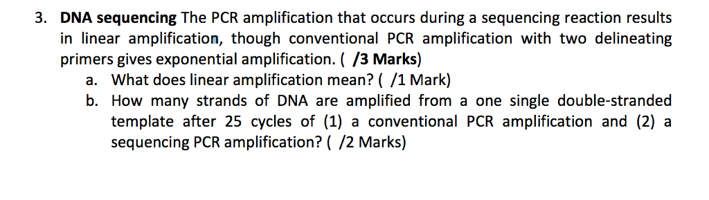 3. DNA sequencing The PCR amplification that occurs during a sequencing reaction results in linear amplification, though conventional PCR amplification with two delineating primers gives exponential amplification. (/3 Marks) a. What does linear amplification mean? ( /1 Mark) b. How many strands of DNA are amplified from a one single double-stranded template after 25 cycles of (1) a conventional PCR amplification and (2) a sequencing PCR amplification?( /2 Marks)