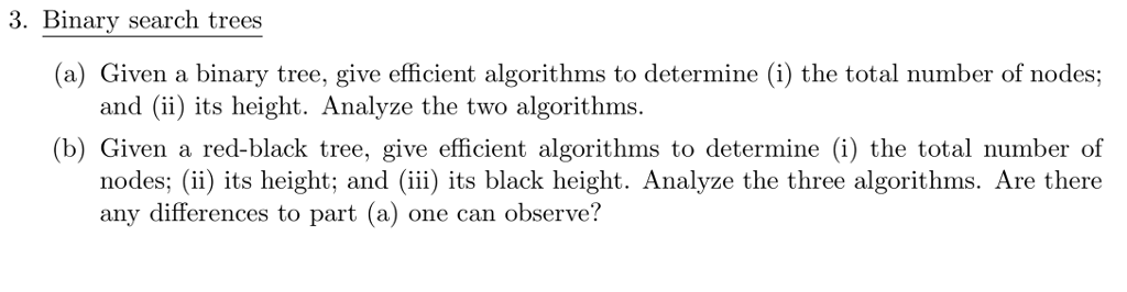 3. Binary search trees (a) Given a binary tree, give efficient algorithms to determine (i) the total number of nodes; and (ii) its height. Analyze the two algorithms (b) Given a red-black tree, give efficient algorithms to determine (i) the total number of nodes) its height; and (ii) its black height. Analyze the three algorithms. Are there any differences to part (a) one can observe?