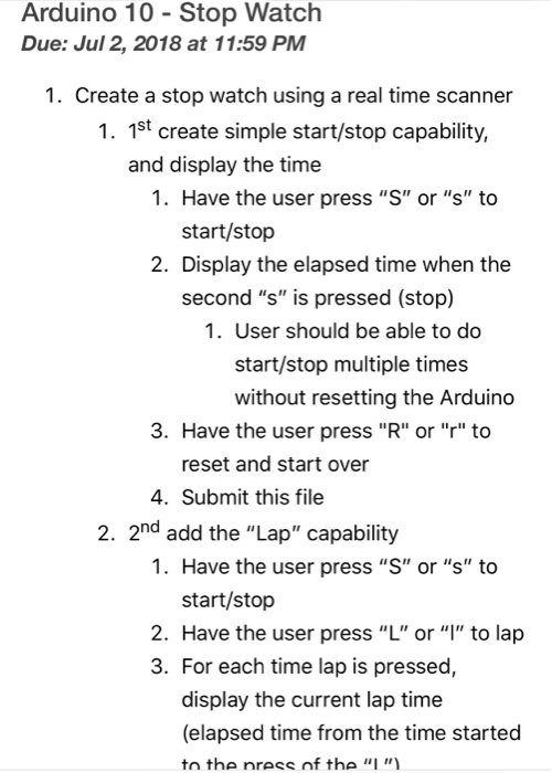 Arduino 10 Stop Watch Due: Jul 2, 2018 at 11:59 PM 1. Create a stop watch using a real time scanner 1. 1st create simple start/stop capability, and display the time 1. Have the user press S or s to start/stop 2. Display the elapsed time when the second s is pressed (stop) 1. User should be able to do start/stop multiple times without resetting the Arduino 3. Have the user press R or r to reset and start over 4. Submit this file 2. 2nd add the Lap capability 1. Have the user press S or s to start/stop 2. Have the user press L or to lap 3. For each time lap is pressed, display the current lap time (elapsed time from the time started tn the nress nf the I