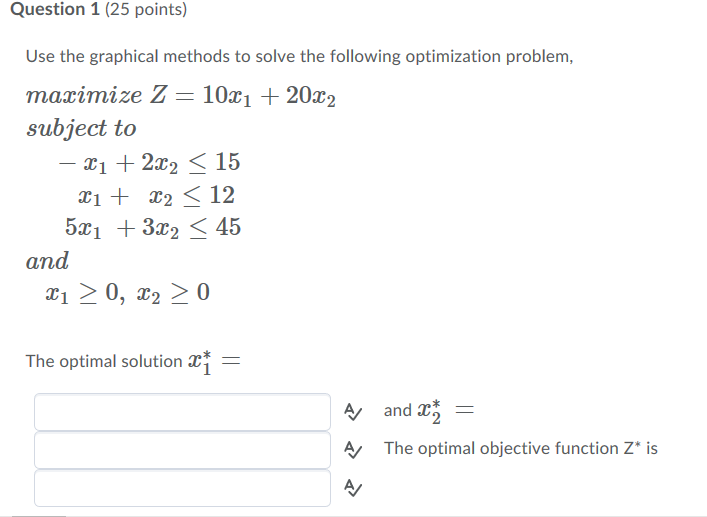 Question 1 (25 points) Use the graphical methods to solve the following optimization problem maximize Z 101 202 subject to -x1 + 2x2 〈 15 51 32 45 and The optimal solution - The optimal objective function Z* is