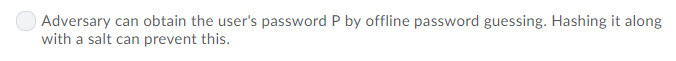 Adversary can obtain the users password P by offline password guessing. Hashing it along with a salt can prevent this.