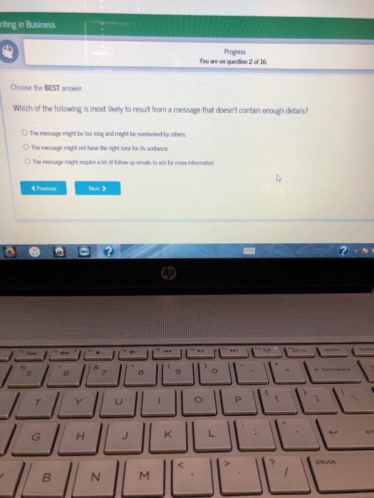 riting In Business Progress You are on question 2 of 16 Choose the BEST answer. Which of the following is most likely to result from a message that doesnt contain enough detalis? ○The message might be too long and might be overlooked by others O The message might not have the right tone for its audence O The message might require a lot of follow up emals to ask for more information くPrevious Next > 7 8 9 pause