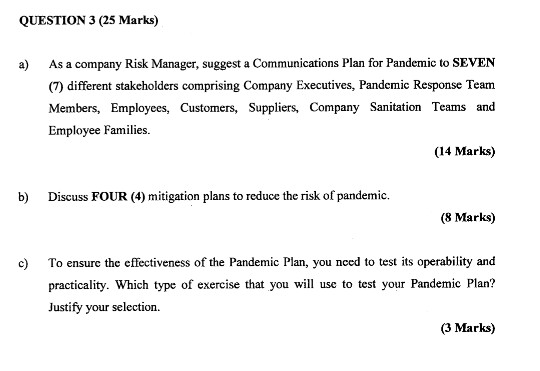 QUESTION 3 (25 Marks) As a company Risk Manager, suggest a Communications Plan for Pandemic to SEVEN (7) different stakeholders comprising Company Executives, Pandemic Response Team Members, Employees, Customers, Suppliers, Company Sanitation Teams and Employee Families a) (14 Marks) b) Discuss FOUR (4) mitigation plans to reduce the risk of pandemic. (8 Marks) c To ensure the effectiveness of the Pandemic Plan, you nced to test its operability and practicality. Which type of exercise that you will use to test your Pandemic Plan? Justify your selection (3 Marks)