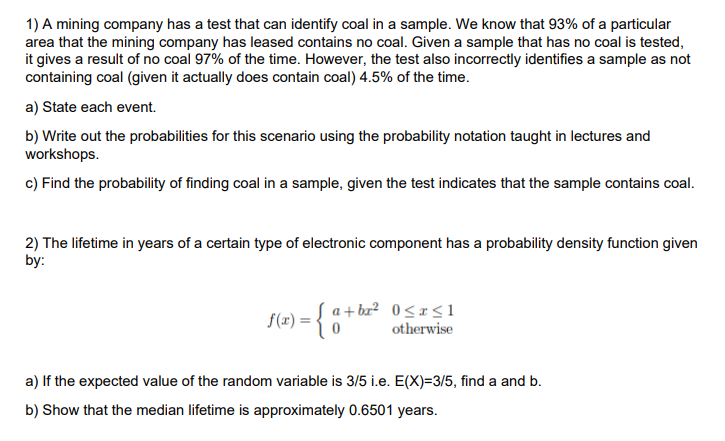 1) A mining company has a test that can identify coal in a sample. We know that 93% of a particular it gives a result of no coal 97% of the time. However, the test also incorrectly identifies a sample as not containing coal (given it actually does contain coal) 4.5% of the time. a) State each event. b) Write out the probabilities for this scenario using the probability notation taught in lectures and workshops c) Find the probability of finding coal in a sample, given the test indicates that the sample contains coal. 2) The lifetime in years of a certain type of electronic component has a probability density function given by: f(x) otherwise a) If the expected value of the random variable is 3/5 i.e. E(X)-3/5, find a and b. b) Show that the median lifetime is approximately 0.6501 years.