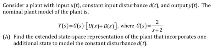 Consider a plant with input u(t), constant input disturbance d(t), and output y(). The nominal plant model of the plant is. Y(s)-G) [U(s)+Ds)] where G)-5+2 (A) Find the extended state-space representation of the plant that incorporates one additional state to model the constant disturbance d(t)