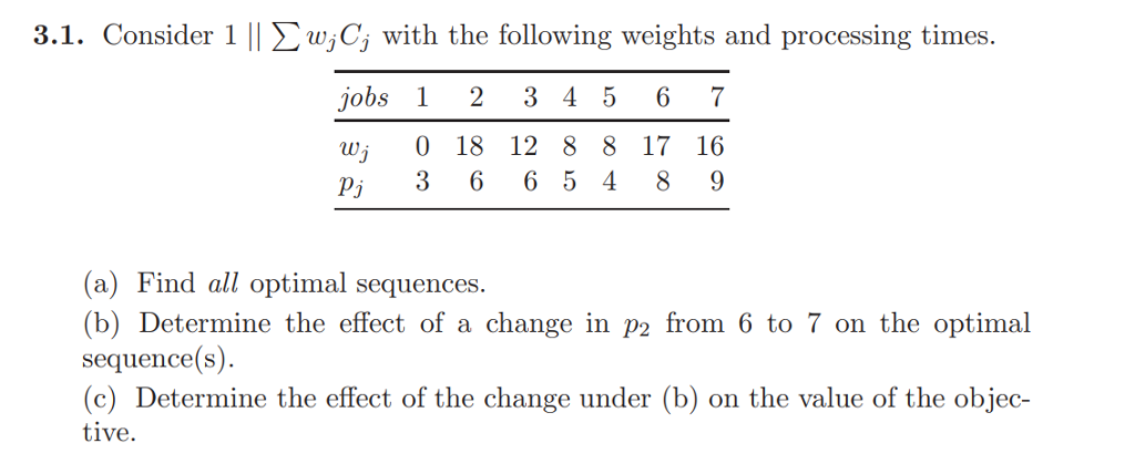 3.1. Consider 1 || Lw,Cj with the following weights and processing times job3 45 wj 0 18 12 8 8 17 16 pj 3 6 6 5 4 8 9 (a) Find all optimal sequences. (b) Determine the effect of a change in p2 from 6 to 7 on the optimal sequence(s). (c) Determine the effect of the change under (b) on the value of the objec- tive.