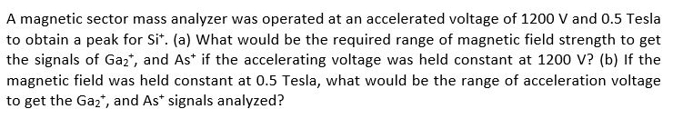 A magnetic sector mass analyzer was operated at an accelerated voltage of 1200 V and 0.5 Tesla to obtain a peak for Sit. (a) What would be the required range of magnetic field strength to get the signals of Ga2, and As if the accelerating voltage was held constant at 1200 V? (b) If the magnetic field was held constant at 0.5 Tesla, what would be the range of acceleration voltage to get the Ga2, and As signals analyzed?