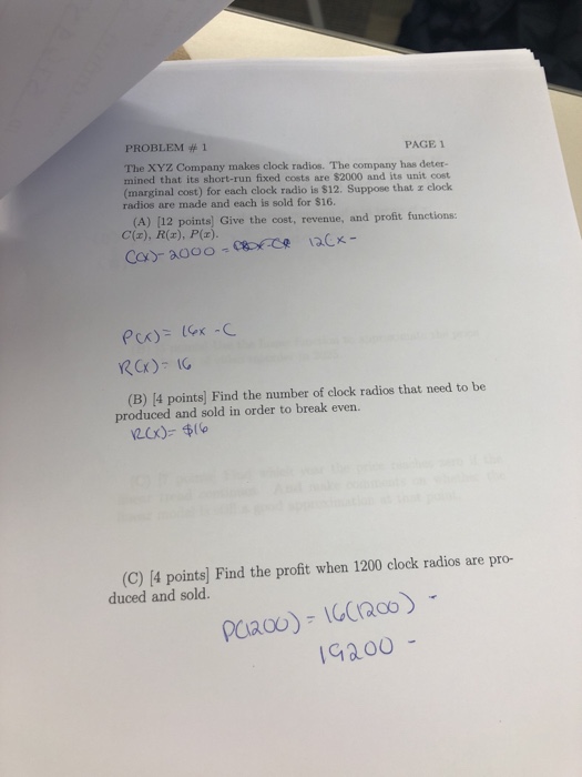 PROBLEM 1 PAGE The XYZ Company makes clock radios. The company has deter- mined that its short-run fixed costs are $2000 and its unit cost (marginal cost) for each clock radio is $12. Suppose that z clock radios are made and each is sold for $16. (A) [12 points) Give the cost, revenue, and profit functions: (B) [4 points) Find the number of clock radios that need to be produced and sold in order to break even. (C) [4 points] Find the profit when 1200 clock radios are pro- duced and sold. Gaoo