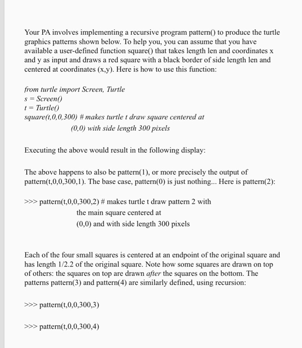 Your PA involves implementing a recursive program pattern0 to produce the turtle graphics patterns shown below. To help you, you can assume that you have available a user-defined function square0 that takes length len and coordinates x and y as input and draws a red square with a black border of side length len and centered at coordinates (x.y). Here is how to use this function: from turtle import Screen, Turtle s = Screen() t = Turtle() square(t,0,0,300) # makes turtle t draw square centered at (0,0) with side length 300 

<div class=