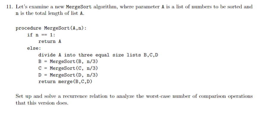 11. Lets examine a new MergeSort algorithm, where parameter A is a list of numbers to be sorted and n is the total length of list A. procedure MergeSort (A,n): return A else: divide A into three equal size lists B,C,D B - MergeSort(B, n/3) C MergeSort (C, n/3) D - MergeSort (D, n/3) return merge (B,C,D) Set up and solve a recurrence relation to analyze the worst-case number of comparison operations that this version does
