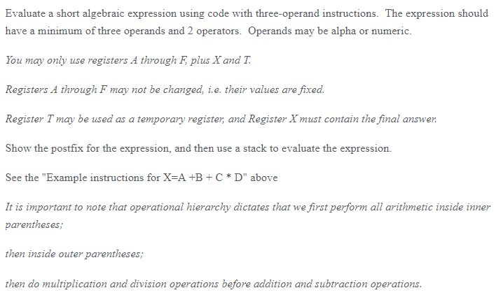 Evaluate a short algebraic expression using code with three-operand instructions. The expression should have a minimum of three operands and 2 operators. Operands may be alpha or numeric. You may only use registers A through F plus X and T Registers A through F may not be changed, i.e. their values are fixed Register Tmay be used as a temporary register, and Register X must contain the final answer Show the postfix for the expression, and then use a stack to evaluate the expression See the Example instructions for X-A +B+CD above It is important to note that operational hierarchy dictates that we first perform all arithmetic inside inner parentheses; then inside outer parentheses then do multiplication and division operations before addition and subtraction operations.