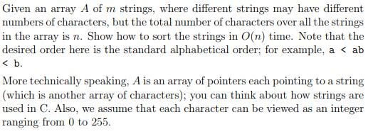 Given an array A of m strings, where different strings may have different numbers of characters, but the total number of characters over all the strings in the array is n. Show how to sort the strings in O(n) time. Note that the desired order here is the standard alphabetical order; for example, a < ab < b More technically speaking, A is an array of pointers each pointing to a string (which is another array of characters); you can think about how strings are used in C. Also, we assume that each character can be viewed as an integer ranging from 0 to 255.