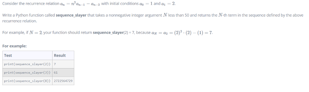 Consider the recurrence relation an-n2@n-i-an-2 with initial conditions ao = 1 and a1-2. Write a Python function called sequence slayer that takes a nonnegative integer argument N less than 50 and returns the N-th term in the sequence defined by the above recurrence relation. For example, if N 2, your function should return sequence slayer(2) -7, because aN a2 (2)2.(2)- (1) 7 For example Test print(sequence_slayer(2)) 7 print (sequence_slayer(3)) 61 print (sequence_slayer(8)) 2722564729 Result