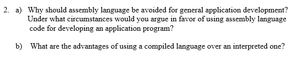 2. a) Why should assembly language be avoided for general application development? Under what circumstances would you argue in favor of using assembly language code for developing an application program? b) What are the advantages of using a compiled language over an interpreted one?
