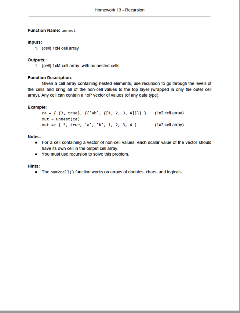 Homework 13 - Recursion Function Name: unnest Inputs 1. (cell) 1xN cell array Outputs: 1. (cell) 1xM cell array, with no nested cells Function Description: the cells and bring all of the non-cell values to the top layer (wrapped in only the outer cell Given a cell array containing nested elements, use recursion to go through the levels of array). Any cell can contain a 1xP vector of values (of any data type) Example: ca - (3, true], fab, (l1, 2, 3, 4]))(1x2cell array) outunnest (ca) out -3, true, a, b. 1, 2, 3, 4) (1X7 cell array) Notes: For a cell containing a vector of non-cell values, each scalar value of the vector should have its own cell in the output cell array. You must use recursion to solve this problem. Hints: The num2cell() function works on arrays of doubles, chars, and logicals.