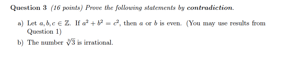 Question 3 (16 points) Prove the following statements by contradiction a) Let a, b,c E Z. If c2, then a or b is even. (You may use results from Question 1) b) The number 3 is irrational.