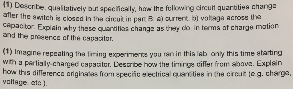 Describe, qualitatively but specifically, how the following circuit quantities change after the switch is closed in the circuit in part B: a) current, b) voltage across the capacitor. Explain why these quantities change as they do, in terms of charge motion (1) and the presence of the capacitor (1) Imagine repeating the timing experiments you ran in this lab, only this time starting with a partially-charged capacitor. Describe how the timings differ from above. Explain how this difference originates from specific electrical quantities in the circuit (e.g. charge, voltage, etc.)