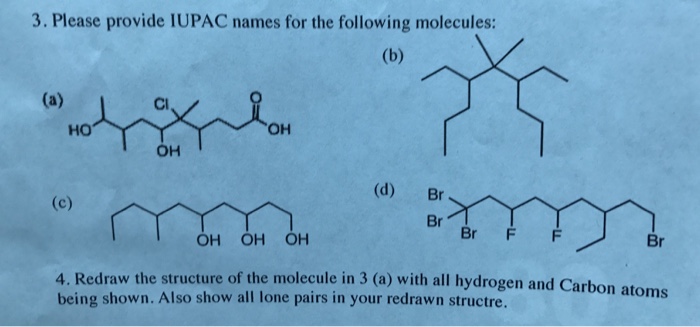 3. Please provide IUPAC names for the following molecules: Cl Ho OH OH (d) Br Br F F Br OH OH OH 4. Redraw the structure of the molecule in 3 (a) with all hydrogen and Carbon being shown. Also show all lone pairs in your redrawn structre. atoms