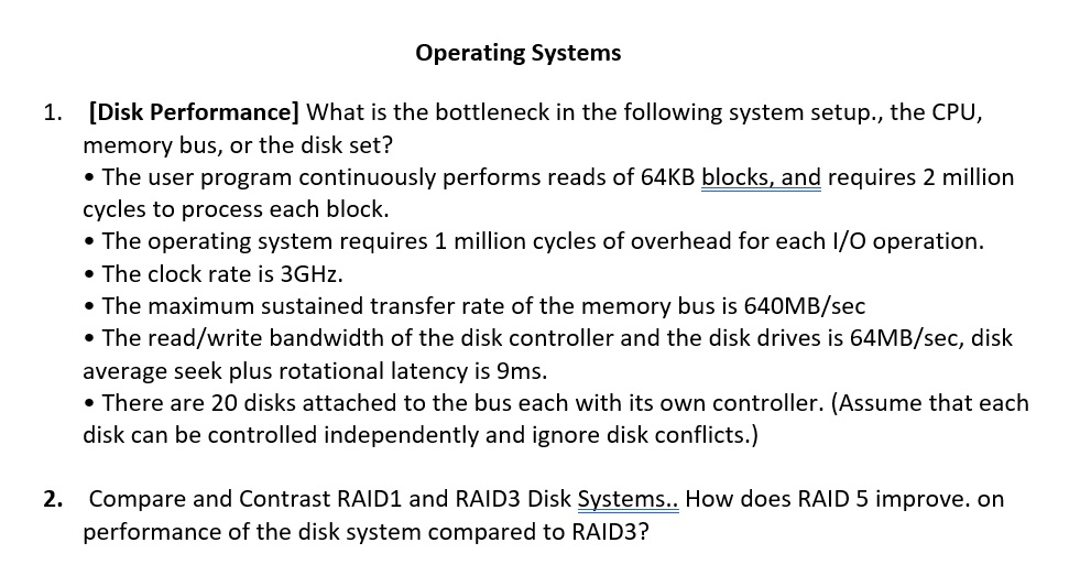 Operating Systems 1. [Disk Performance] What is the bottleneck in the following system setup., the CPU, memory bus, or the disk set? . The user program continuously performs reads of 64KB blocks, and requires 2 million cycles to process each block. The operating system requires 1 million cycles of overhead for each I/O operation The clock rate is 3GHz . The maximum sustained transfer rate of the memory bus is 640MB/sec The read/write bandwidth of the disk controller and the disk drives is 64MB/sec, disk average seek plus rotational latency is 9ms. . There are 20 disks attached to the bus each with its own controller. (Assume that each disk can be controlled independently and ignore disk conflicts.) Compare and Contrast RAID1 and RAID3 Disk Systems.. How does RAID 5 improve. on performance of the disk system compared to RAID3? 2.