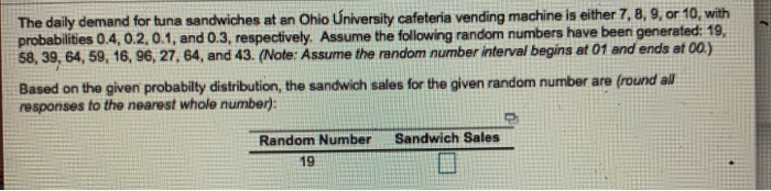 The daily demand for tuna sandwiches at an Ohio úniversity cafeteria vending machine is either 7, 8, 9, or 10, with probabilities 0.4, 0.2, 0.1, and 0.3, respectively. Assume the following random numbers have been generated: 19 58, 39, 64, 59, 16, 96, 27, 64, and 43. (Note: Assume the random number intervel begins at 01 and ends at 00) Based on the given probabilty distribution, the sandwich sales for the given random number are (round all responses to the nearest whole number): Random Number Sandwich Sales 19