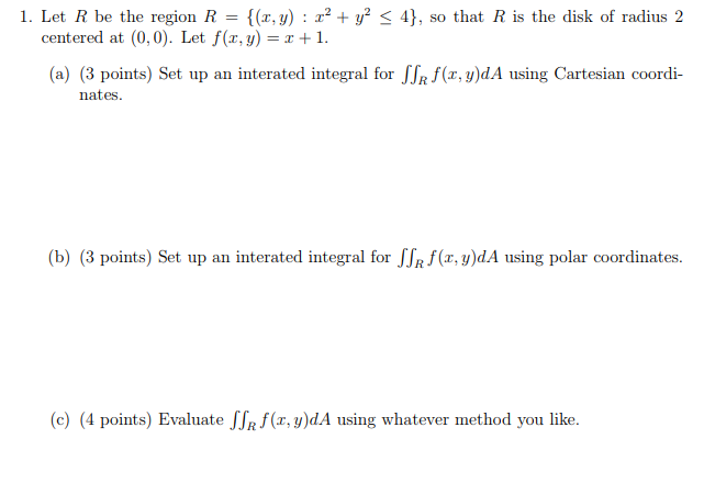 1. Let R be the region R (,y): y < 4], so that R is the disk of radius 2 centered at (0,0). Let f(x, y)1. (a) (3 points) Set up an interated integral for JJR f(x, y)dA using Cartesian coordi- nates (b) (3 points) Set up an interated integral for Љ f(x,y)dA using polar coordinates. (c) (4 points) Evaluate JJR(x,g)dA using whatever method you like.