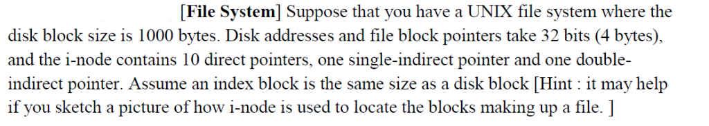 File System] Suppose that you have a UNIX file system where the disk block size is 1000 bytes. Disk addresses and file block