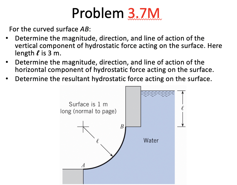 Problem 3.7M For the curved surface AB: .Determine the magnitude, direction, and line of action of the vertical component of hydrostatic force acting on the surface. Here length f is 3 m. Determine the magnitude, direction, and line of action of the horizontal component of hydrostatic force acting on the surface. Determine the resultant hydrostatic force acting on the surface. . Surface is 1 m long (normal to page) Water