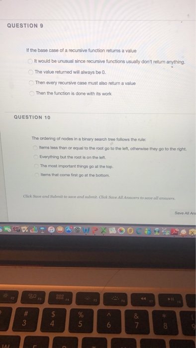 QUESTION9 If the base case of a recursive function returns a value It would be unusual since recursive functions usually dont return anything. The value returned will always be 0 Then every recursive case must also return a value Then the function is done with its work QUESTION 10 The ordering of nodes in a binary search tree follows the rule lterms less than or equal to the root go to the left, otherwise they go to the right Everything but the root is on the left The most important things go at the top. tems that come first go at the bottom Click Save and Subrait to save and submit. Click Save All Anscers to save all answers Save All A 卲 4