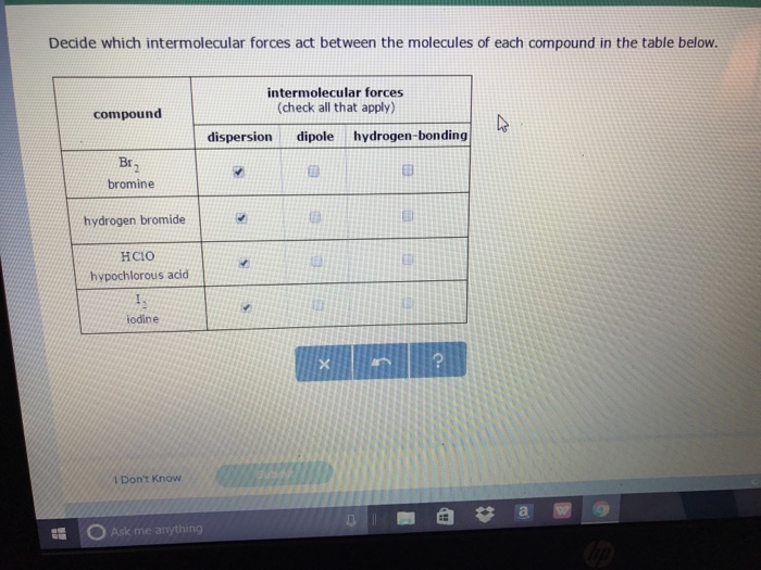 Decide which intermolecular forces act between the molecules of each compound in the table below. intermolecular forces (check all that apply) compound dispersion dipole hydrogen bonding Br bromine hydrogen bromide HCIO hypochlorous acid iodine Dont Know Ask me anything