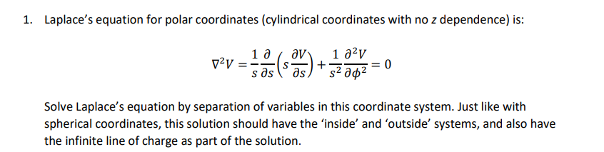 1. Laplaces equation for polar coordinates (cylindrical coordinates with no z dependence) is =0 Solve Laplaces equation by separation of variables in this coordinate system. Just like with spherical coordinates, this solution should have the inside and outside systems, and also have the infinite line of charge as part of the solution.