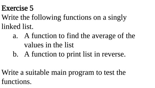 Exercise 5 Write the following functions on a singly linked list. A function to find the average of the values in the list a. b. A function to print list in reverse. Write a suitable main program to test the functions.