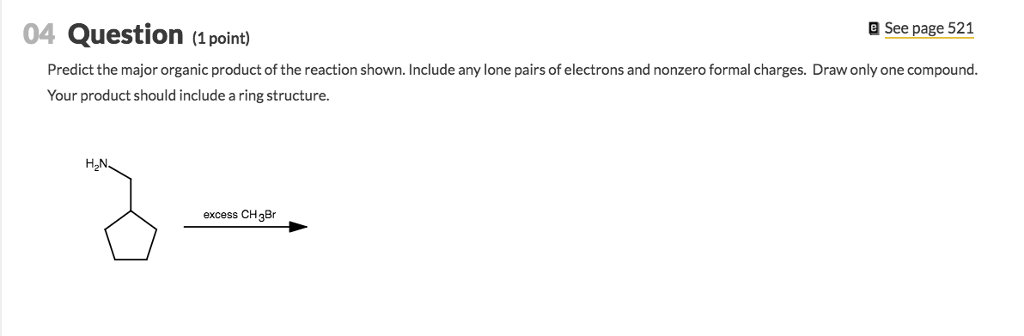 04 Question ( point) e See page 521 Predict the major organic product of the reaction shown. Include any lone pairs of electrons and nonzero formal charges. Draw only one compound Your product should include a ring structure. H2N excess CH3Br