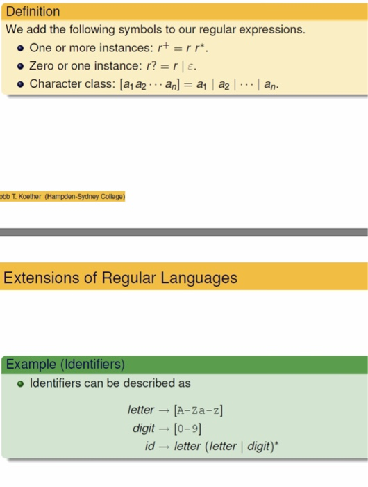 Definition We add the following symbols to our regular expressions. o One or more instances: rt-rr. o Zero or one instance : r? r | ε. ter class: [ala2 . . . anl = al I a2 | . . . I am ob T. Koether (Hampden-Sydney College) Extensions of Regular Languages Example (Identifiers) o Identifiers can be described as etter A-Za-z] digit [o-9] id - letter(letter digit)*
