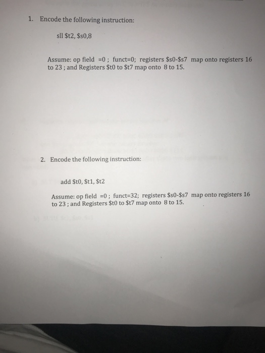1. Encode the following instruction: sll $t2, $s0,8 Assume: op field 0; funct-0; registers $s0-$s7 map onto registers 16 to 23; and Registers $t0 to St7 map onto 8 to 15. 2. Encode the following instruction: add St0, $t1, $t2 Assume: op field 0; funct 32; registers $s0-$s7 map onto registers 16 to 23; and Registers $t0 to $t7 map onto 8 to 15.