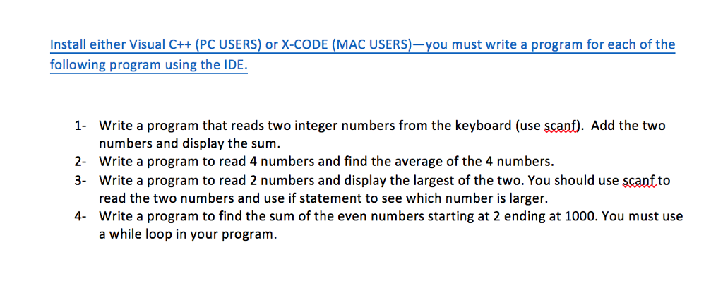 nstall either Visual C++ (PC USERS) or X-CODE (MAC USERS)-you must write a program for each of the following program using the IDE. 1- Write a program that reads two integer numbers from the keyboard (use scanf). Add the two numbers and display the sum. 2- Write a program to read 4 numbers and find the average of the 4 numbers. 3- Write a program to read 2 numbers and display the largest of the two. You should use scanfto read the two numbers and use if statement to see which number is larger. Write a program to find the sum of the even numbers starting at 2 ending at 1000. You must use a while loop in your program. 4-