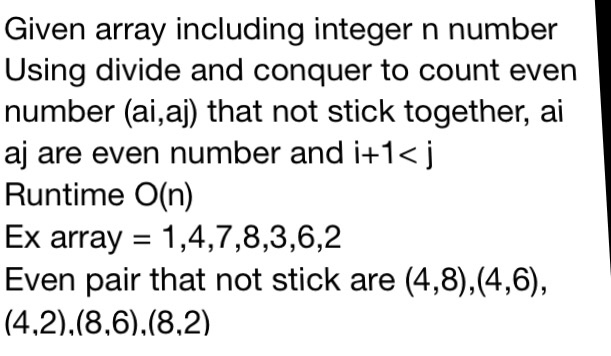 Given array including integer n number Using divide and conquer to count even number (ai,aj) that not stick together, ai aj are even number and i+1<j Runtime O(n) Ex array-1,4,7,8,3,6,2 Even pair that not stick are (4,8),(4,6),