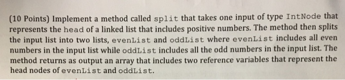 (10 Points) Implement a method called split that takes one input of type IntNode that represents the head of a linked list th
