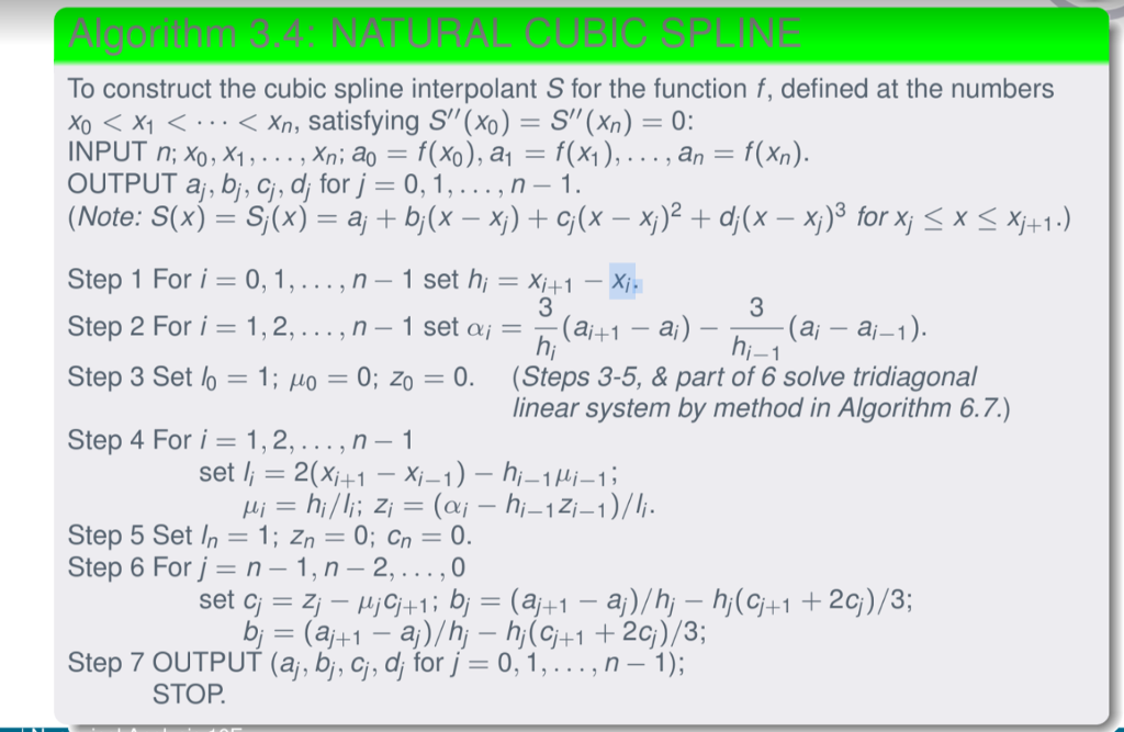 To construct the cubic spline interpolant S for the function f, defined at the numbers Xo 〈 X1 〈 〈n, satisfying S(%)-S(Xn) 0: INPUT n; Xo, X1 , . . . , Xn, ao-: f(%) , a OUTPUT aj, bi, ci, for j = 0, 1 , . . . , n an f(%) Step 1 For i 0,1,...,n- 1 set h, Xi+1 -X Step 2 For i 1,2,... ,n- 1 set a(a1 -a) Step 3 Set lo 1; Ho 0; Zo -0. (Steps 3-5, & part of 6 solve tridiagonal Step 4 For i=1,2, ,n-1 3 3 ai -aj-1 linear system by method in Algorithm 6.7.) Step 5 Set In 1; Zn0; Cn0 Step 6 For j n -1, n - 2,... ,0 Step 7 OUTPUT (aj, bj, ci, for j 0.1 , . . . , n-1); STOP
