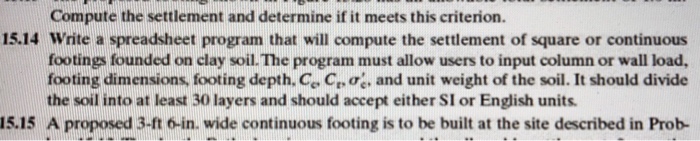 Compute the settlement and determine if it meets this criterion. 15.14 Write a spreadsheet program that will compute the settlement of square or continuous footings founded on clay soil. The program must allow users to input column or wall load, footing dimensions, footing depth. Ce C,ae, and unit weight of the soil. It should divide the soil into at least 30 layers and should accept either SI or English units A proposed 3-ft 6-in. wide continuous footing is to be built at the site described in Prob 15.15