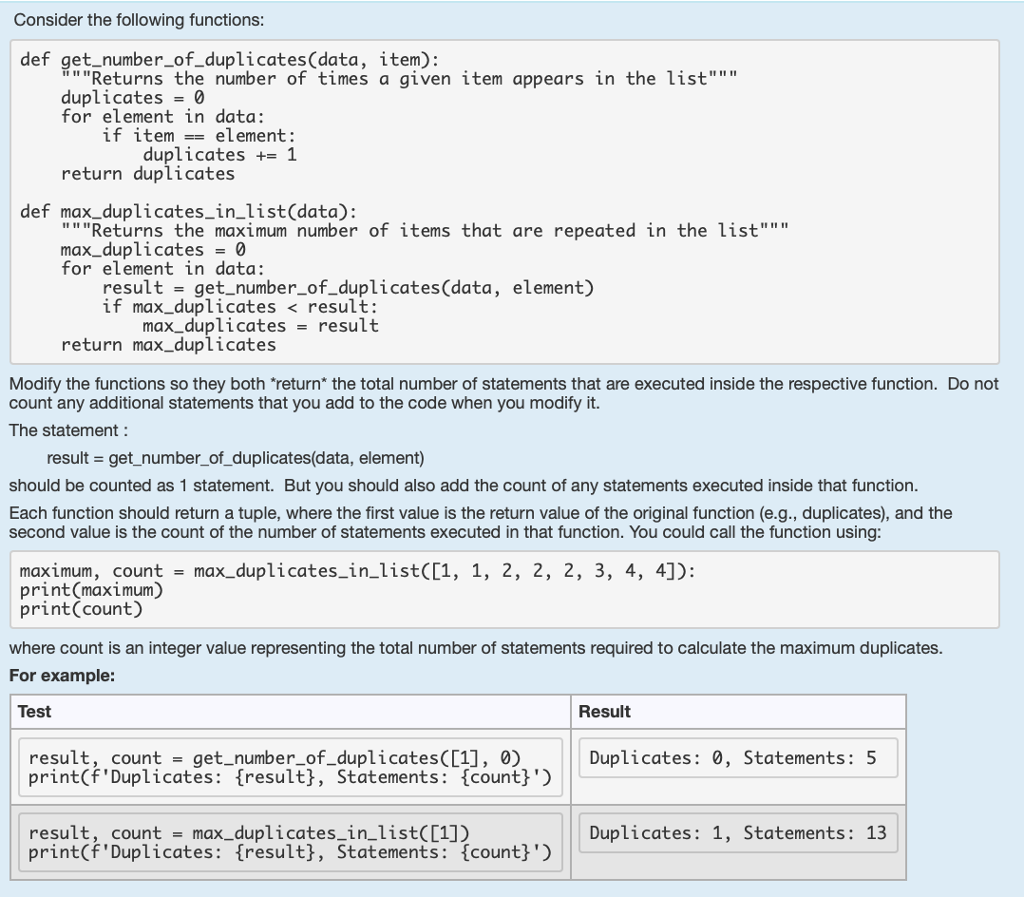 Consider the following functions def get_number_of_duplicates(data, item) Returns the number of times a given item appears in the list duplicates 0 for element in data: if itemelement: duplicates 1 return duplicates def max_duplicates_in_list(data): Returns the maximum number of items that are repeated in the list max_duplicates0 for element in data: result-get_number_of_duplicates (data, element) if max_duplicates < result: max_duplicatesresult return max_duplicates Modify the functions so they both return* the total number of statements that are executed inside the respective function. Do not count any additional statements that you add to the code when you modify it. The statement result get_number_of_duplicates(data, element) should be counted as 1 statement. But you should also add the count of any statements executed inside that function Each function should return a tuple, where the first value is the return value of the original function (e.g., duplicates), and the second value is the count of the number of statements executed in that function. You could call the function using maximum, count max_duplicates_in_list([1, 1, 2, 2, 2, 3, 4, 4]): print(maximum) print(count) where count is an integer value representing the total number of statements required to calculate the maximum duplicates. For example: Test Result result, count-get_number_of_duplicates([1], 0) print(fDuplicates: tresultj, Statements: {count}) Duplicates: 0, Statements: 5 result, count-max_duplicates_in list(C1]) print(fDuplicates: tresultj, Statements: {count!) Duplicates: 1, Statements: 13