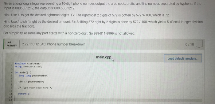Given a long long integer representing a 10-digit phone number, output the area code, prefix, and line number, separated by hyphens. If the input is 8005551212, the output is: 800-555-1212 Hint: Use % to get the desired rightmost digits. Ex: The rightmost 2 digits of 572 is gotten by 572 % 100, which is 72. Hint: Use/ to shift right by the desired amount. Ex Shifting 572 right by 2 digits is done by 572/100, which yields 5. (Recall integer division discards the fraction). For simplicity, assume any part starts with a non zero digit. So 999-011.999 is not allowed. LAB ACTIVITY 2.22.1: CH2 LAB: Phone number breakdown 0 10 main.cpp Load default template.. 1 Rinclude clostrean 2 using namespace std 4 int main) ( S long long phoneNumber; 7cin > phonelunber 9Type your code here / 10 11 return ; 12 13