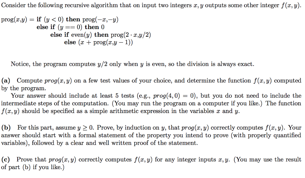 Consider the following recursive algorithm that on input two integers z, y outputs some other integer f(x, y) prog(z,y) if (y <0) then prog(-x,-y) else if (y-0) then 0 else if even(v) then prog(2- x,y/2) else (x +prog(x.y - 1)) Notice, the program computes y/2 only when y is even, so the division is always exact. (a) Compute prog(x, y) on a few test values of your choice, and determine the function f(x, y) computed by the program. Your answer should include at least 5 tests (e.g., prog(4,0) 0), but you do not need to include the intermediate steps of the computation. (You may run the program on a computer if you like.) The function f(x, y) should be specified as a simple arithmetic expression in the variables x and y. (b) For this part, assume y 2 0. Prove, by induction on y, that prog(x, y) correctly computes f(x, y). Your answer should start with a formal statement of the property you intend to prove (with properly quantified variables), followed by a clear and well written proof of the statement (c) Prove that prog(x, y) correctly computes f(x, y) for any integer inputs x,y. (You may use the result of part (b) if you like.)