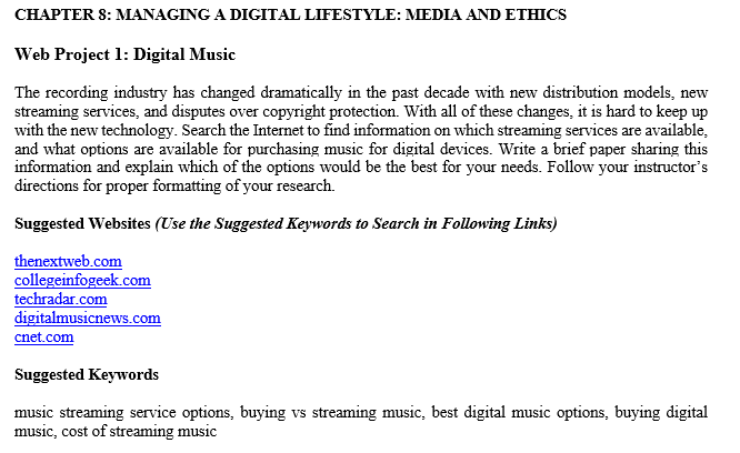 CHAPTER 8: MANAGING ADIGITAL LIFESTYLE: MEDIA AND ETHICS Web Project 1: Digital Music The recording industry has changed dramatically in the past decade with new distribution models, new streaming services, and disputes over copyright protection. With all of these changes, it is hard to keep up with the new technology. Search the Internet to find information on which streaming services are available, and what options are available for purchasing music for digital devices. Write a brief paper sharing this information and explain which of the options would be the best for your needs. Follow your instructors directions for proper formatting of your research. Suggested Websites (Use the Suggested Keywords to Search in Following Links) thenextweb.com collegeinfogeek.com techradar.com cnet.com Suggested Keywords music streaming service options, buying vs streaming music, best digital music options, buying digital music, cost of streaming music