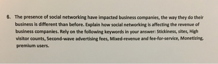 6. The presence of social networking have impacted business companies, the way they do their business is different than before. Explain how social networking is affecting the revenue of business companies. Rely on the following keywords in your answer: Stickiness, sites, High visitor counts, Second-wave advertising fees, Mixed-revenue and fee-for-service, Monetizing premium users.
