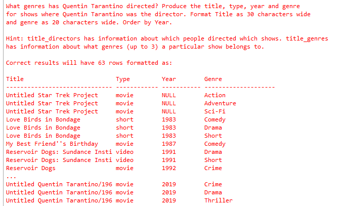 What genres has Quentin Tarantino directed? Produce the title, type, year and genre for shows where Quentin Tarantino was the director. Format Title as 30 characters wide and genre as 20 characters wide. Order by Year. Hint: title_directors has information about which people directed which shows. title_genres has information about what genres (up to 3) a particular show belongs to Correct results will have 63 rows formatted as: Title Type Year Genre Untitled Star Trek Project movie Untitled Star Trek Project movie Untitled Star Trek Project movie Love Birds in Bondage Love Birds in Bondage Love Birds in Bondage My Best Friend s Birthday Reservoir Dogs: Sundance Insti video Reservoir Dogs: Sundance Insti video Reservoir Dogs NULL NULL NULL 1983 1983 1983 1987 1991 1991 1992 Action Adventure Sci-Fi Comedy Drama Short Comedy Drama Short Crime short short short movie movie Untitled Quentin Tarantino/196 movie Untitled Quentin Tarantino/196 movie Untitled Quentin Tarantino/196 movie 2019 2019 2019 Crime Drama Thriller