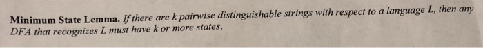 Minimum State Lemma. Ifthere are k pairwise distinguishable strings with respect to a language L, then any DFA that recognizes L must have k or more states.
