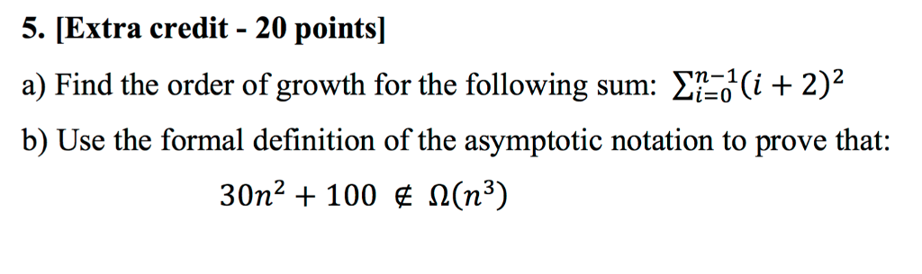 5. [Extra credit - 20 points] a) Find the order of growth for the following sum: Σ-di-2)2 b) Use the formal definition of the asymptotic notation to prove that: 30 ? + 100 E Ω(n3)