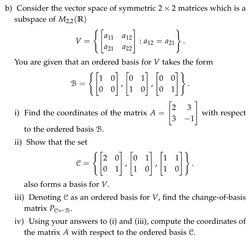 b) Consider the vector space of symmetric 2 x 2 matrices which is a subspace of M22(R) a11 a12 a21 a22 : a12 421 You are given that an ordered basis for V takes the form 1 0 0 1 0 0 0 01 00 1 i) Find the coordinates of the matrix A - with respect to the ordered basis B ii) Show that the set 2 0 0 1 1 1 0 11 01 0 also forms a basis for V iii) Denoting C as an ordered basis for V, find the change-of-basis matrix Pe-B- iv) Using your answers to(i) and (iii), compute the coordinates of the matrix A with respect to the ordered basis C