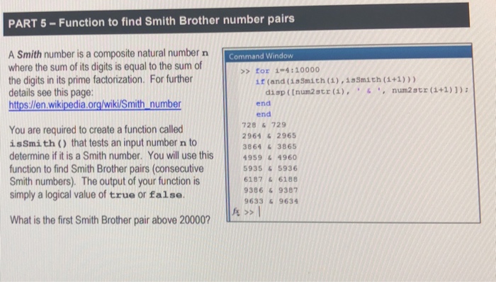 PART 5-Function to find Smith Brother number pairs A Smith number is a composite natural number n where the sum of its digits is equal to the sum of the digits in its prime factorization. For further details see this page: hittps:/len wikipedia.org/wiki/Smith number Command Window >>for 1-4:10000 if (and (1sSmith (1),15Smith (1+1))) disp ((num2str (),num2str (1+1)1) end end 728 &729 2964 &2965 3864 &3865 You are required to create a function called issmith ) that tests an input number n to determine if it is a Smith number. You will use this4959 function to find Smith Brother pairs (consecutive Smith numbers). The output of your function is simply a logical value of true or false 4960 5935&5936 6187&6188 9386 &9387 9633&9634 What is the first Smith Brother pair above 20000?