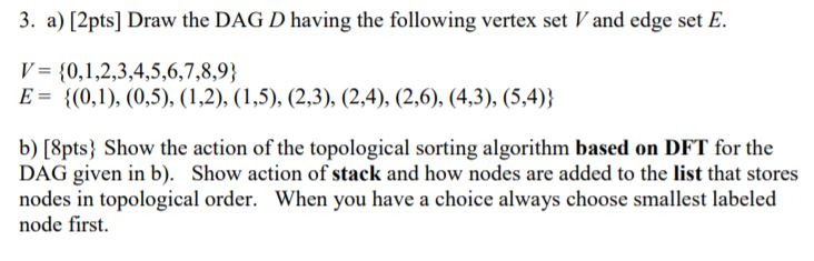3. a) [2pts] Draw the DAG D having the following vertex set V and edge set E. V 0,1,2,3,4,5,6,7,8,9 b) [8pts) Show the action of the topological sorting algorithm based on DFT for the DAG given in b). Show action of stack and how nodes are added to the list that stores nodes in topological order. When you have a choice always choose smallest labeled node first.